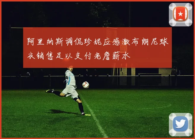 阿里纳斯调侃珍妮应感激布朗尼球衣销售足以支付老詹薪水
