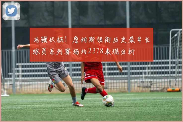 老骥伏枥！詹姆斯领衔历史最年长球员系列赛场均2378表现分析