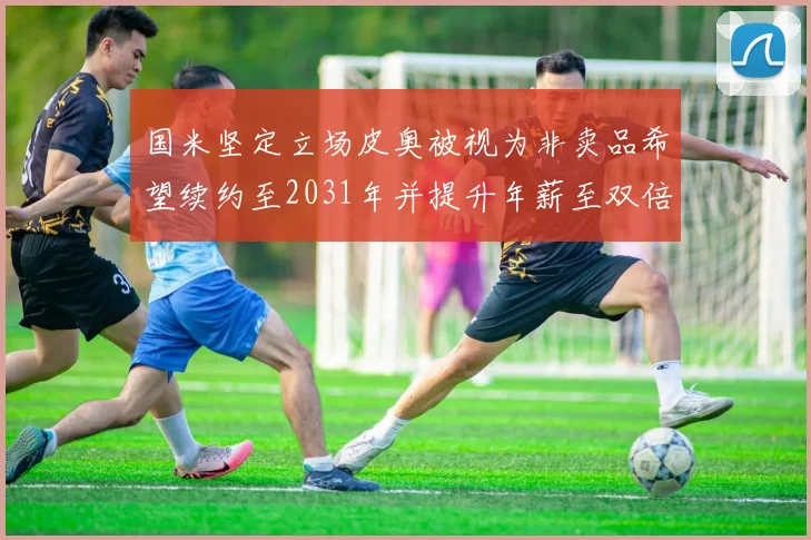 国米坚定立场皮奥被视为非卖品希望续约至2031年并提升年薪至双倍水平