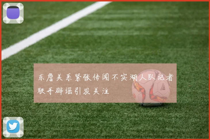 东詹关系紧张传闻不实湖人队记者联手辟谣引发关注