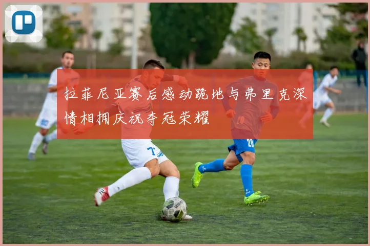 拉菲尼亚赛后感动跪地与弗里克深情相拥庆祝夺冠荣耀