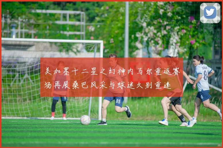 美加墨十二星之幻神内马尔重返赛场再展桑巴风采与球迷久别重逢