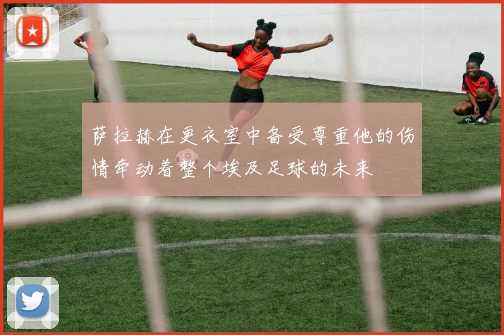 萨拉赫在更衣室中备受尊重他的伤情牵动着整个埃及足球的未来