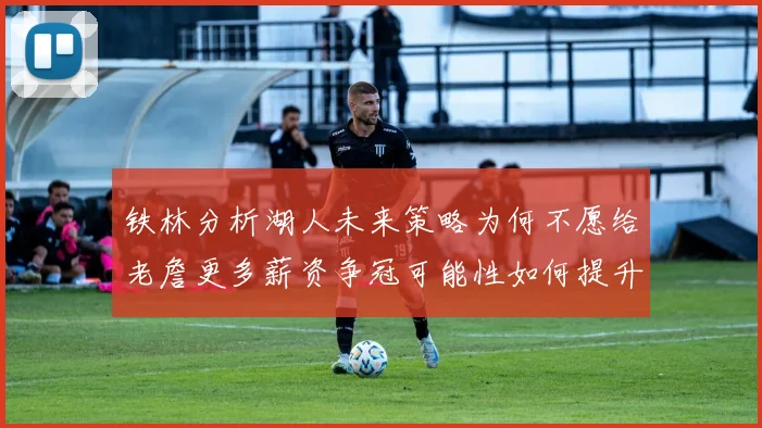 铁林分析湖人未来策略为何不愿给老詹更多薪资争冠可能性如何提升