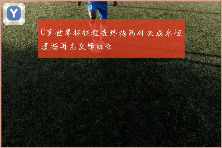 C罗世界杯征程告终梅西对决成永恒遗憾再无交锋机会