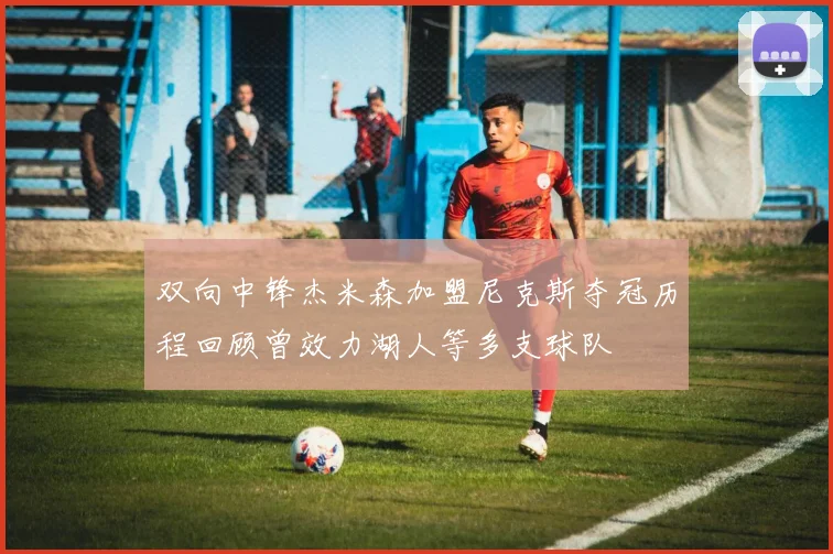 双向中锋杰米森加盟尼克斯夺冠历程回顾曾效力湖人等多支球队