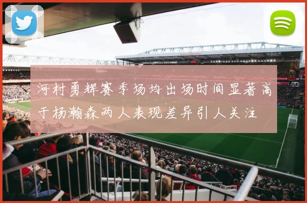 河村勇辉赛季场均出场时间显著高于杨瀚森两人表现差异引人关注
