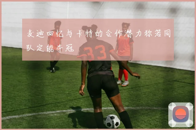 麦迪回忆与卡特的合作潜力称若同队定能夺冠
