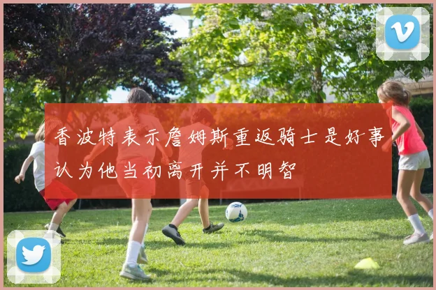 香波特表示詹姆斯重返骑士是好事认为他当初离开并不明智