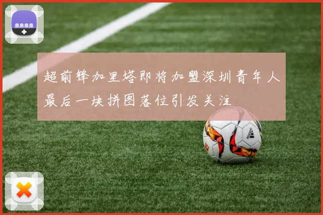 超前锋加里塔即将加盟深圳青年人最后一块拼图落位引发关注