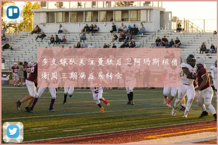 多支球队关注曼联后卫阿玛斯租借谢周三期满后或转会