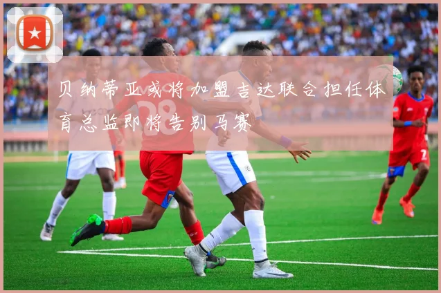 贝纳蒂亚或将加盟吉达联合担任体育总监即将告别马赛