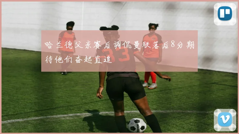 哈兰德父亲赛后调侃曼联落后8分期待他们奋起直追
