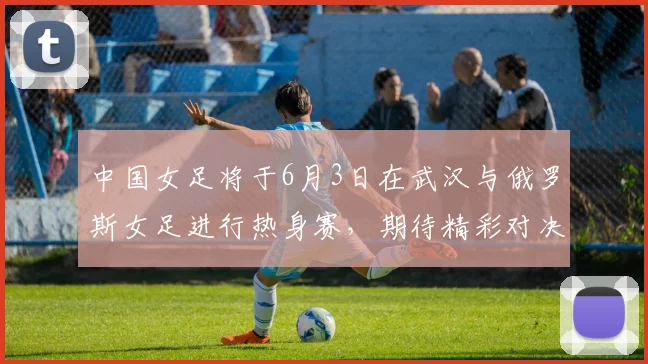 中国女足将于6月3日在武汉与俄罗斯女足进行热身赛，期待精彩对决