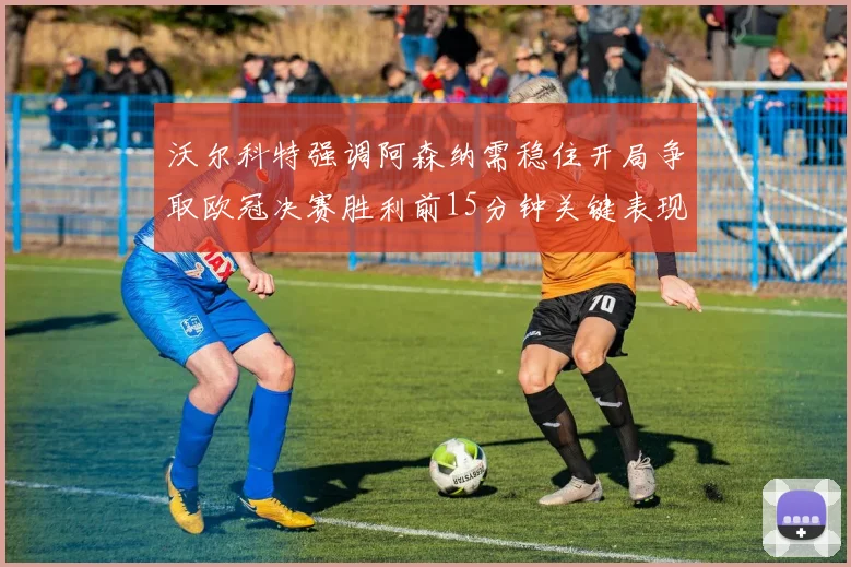 沃尔科特强调阿森纳需稳住开局争取欧冠决赛胜利前15分钟关键表现