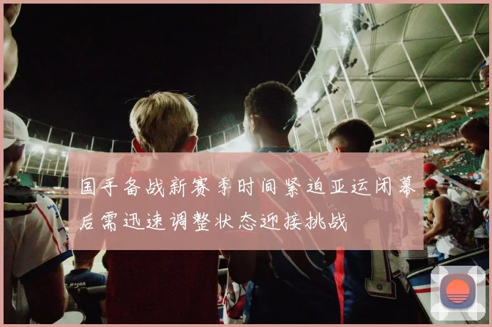 国手备战新赛季时间紧迫亚运闭幕后需迅速调整状态迎接挑战