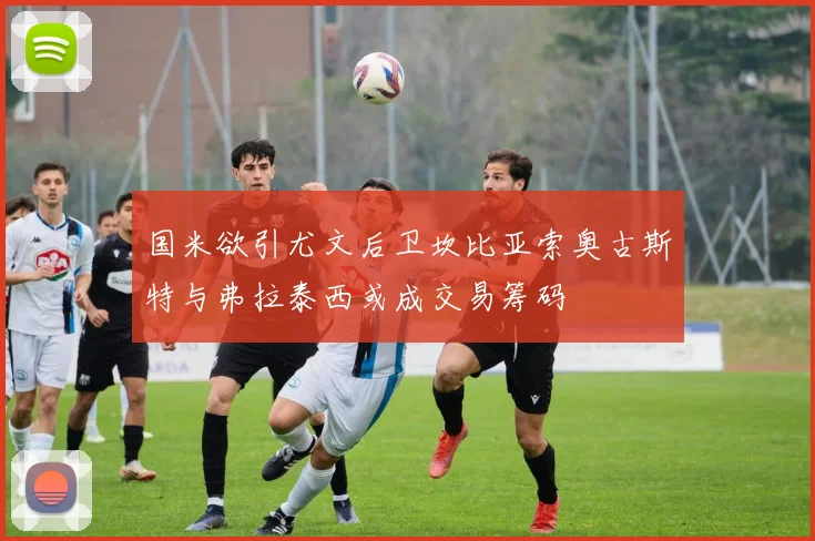 国米欲引尤文后卫坎比亚索奥古斯特与弗拉泰西或成交易筹码