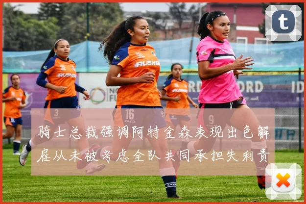 骑士总裁强调阿特金森表现出色解雇从未被考虑全队共同承担失利责任