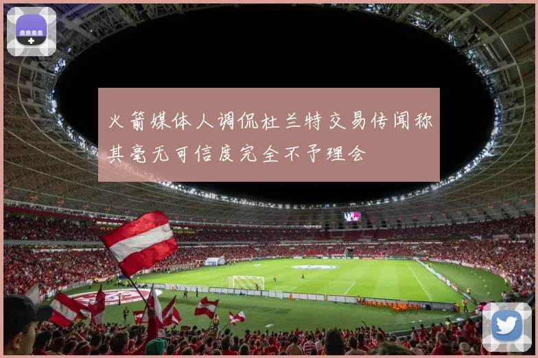 火箭媒体人调侃杜兰特交易传闻称其毫无可信度完全不予理会