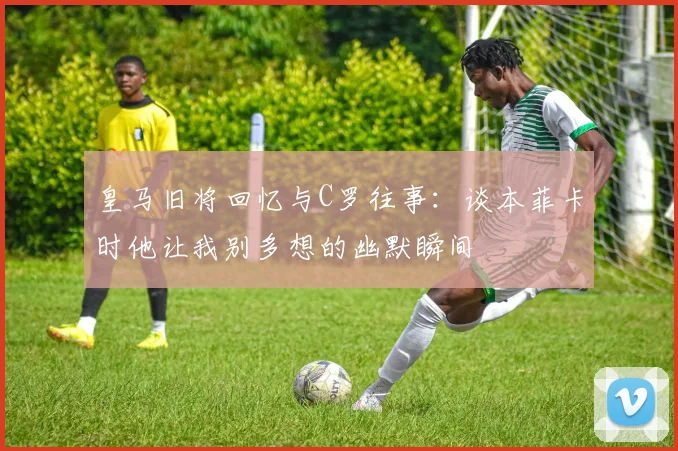 皇马旧将回忆与C罗往事：谈本菲卡时他让我别多想的幽默瞬间