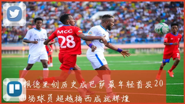 佩德里创历史成巴萨最年轻首发200场球员超越梅西成就辉煌