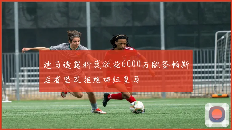 迪马透露科莫欲花6000万欧签帕斯后者坚定拒绝回归皇马