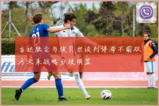 吉达联合与埃贝尔谈判停滞不前双方未来战略分歧明显