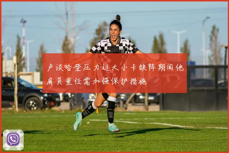 卢谈哈登压力过大小卡缺阵期间他肩负重任需加强保护措施
