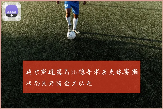 迈尔斯透露恩比德手术历史休赛期状态良好将全力以赴