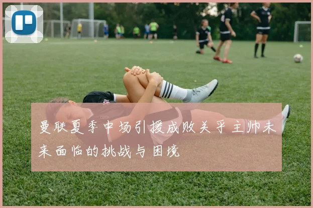曼联夏季中场引援成败关乎主帅未来面临的挑战与困境