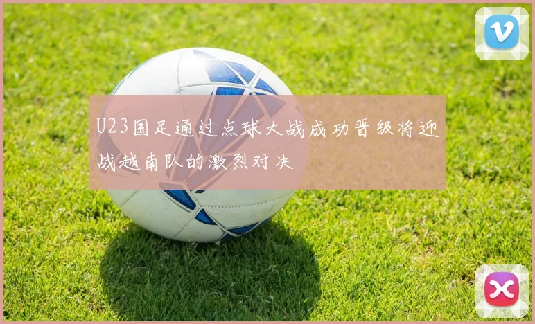 U23国足通过点球大战成功晋级将迎战越南队的激烈对决