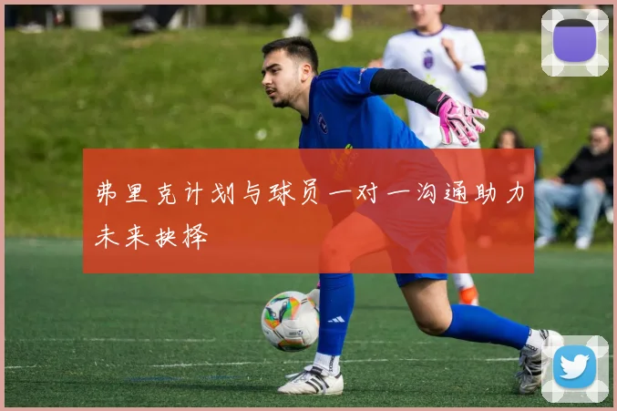 弗里克计划与球员一对一沟通助力未来抉择